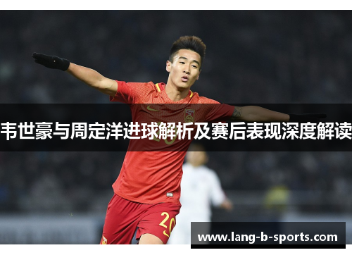 韦世豪与周定洋进球解析及赛后表现深度解读